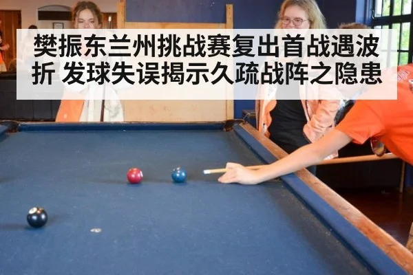樊振东兰州挑战赛复出首战遇波折 发球失误揭示久疏战阵之隐患