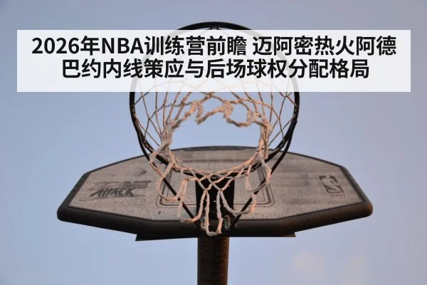 2026年NBA训练营前瞻 迈阿密热火阿德巴约内线策应与后场球权分配格局