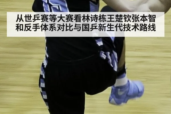 从世乒赛等大赛看林诗栋王楚钦张本智和反手体系对比与国乒新生代技术路线