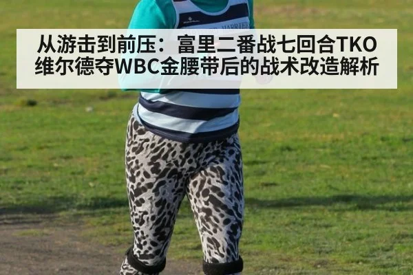 从游击到前压：富里二番战七回合TKO维尔德夺WBC金腰带后的战术改造解析